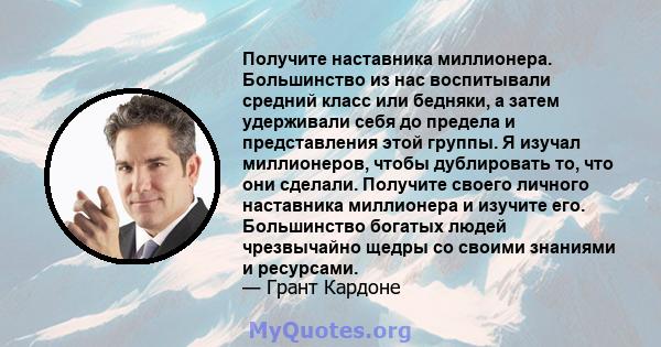 Получите наставника миллионера. Большинство из нас воспитывали средний класс или бедняки, а затем удерживали себя до предела и представления этой группы. Я изучал миллионеров, чтобы дублировать то, что они сделали.