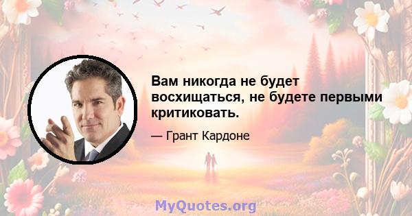 Вам никогда не будет восхищаться, не будете первыми критиковать.