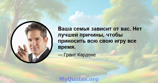 Ваша семья зависит от вас. Нет лучшей причины, чтобы приносить всю свою игру все время.