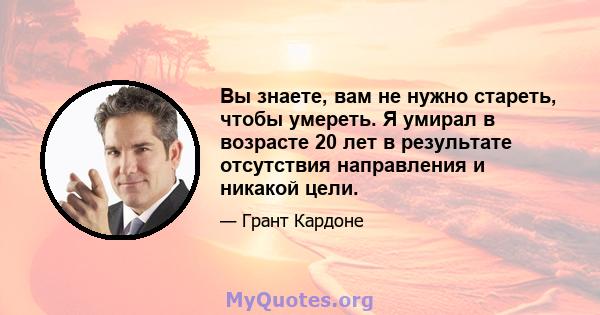 Вы знаете, вам не нужно стареть, чтобы умереть. Я умирал в возрасте 20 лет в результате отсутствия направления и никакой цели.