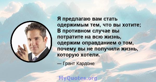 Я предлагаю вам стать одержимым тем, что вы хотите; В противном случае вы потратите на всю жизнь, одержим оправданием о том, почему вы не получили жизнь, которую хотели.