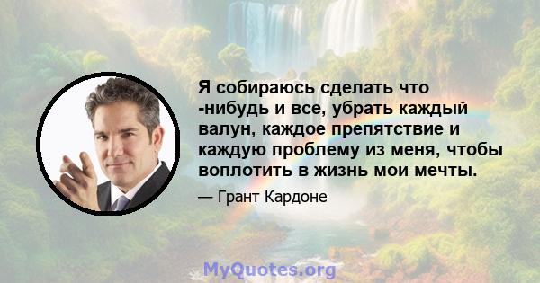 Я собираюсь сделать что -нибудь и все, убрать каждый валун, каждое препятствие и каждую проблему из меня, чтобы воплотить в жизнь мои мечты.