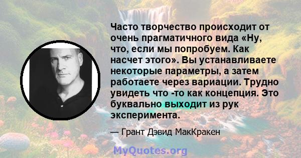 Часто творчество происходит от очень прагматичного вида «Ну, что, если мы попробуем. Как насчет этого». Вы устанавливаете некоторые параметры, а затем работаете через вариации. Трудно увидеть что -то как концепция. Это