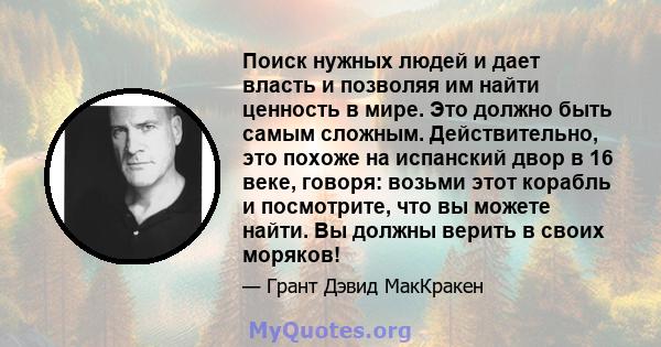 Поиск нужных людей и дает власть и позволяя им найти ценность в мире. Это должно быть самым сложным. Действительно, это похоже на испанский двор в 16 веке, говоря: возьми этот корабль и посмотрите, что вы можете найти.