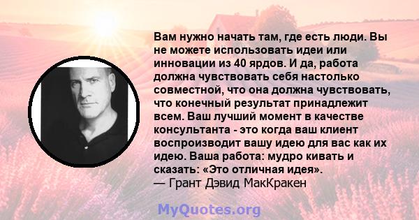 Вам нужно начать там, где есть люди. Вы не можете использовать идеи или инновации из 40 ярдов. И да, работа должна чувствовать себя настолько совместной, что она должна чувствовать, что конечный результат принадлежит