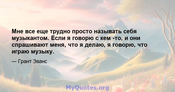 Мне все еще трудно просто называть себя музыкантом. Если я говорю с кем -то, и они спрашивают меня, что я делаю, я говорю, что играю музыку.