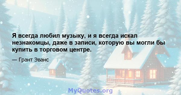 Я всегда любил музыку, и я всегда искал незнакомцы, даже в записи, которую вы могли бы купить в торговом центре.