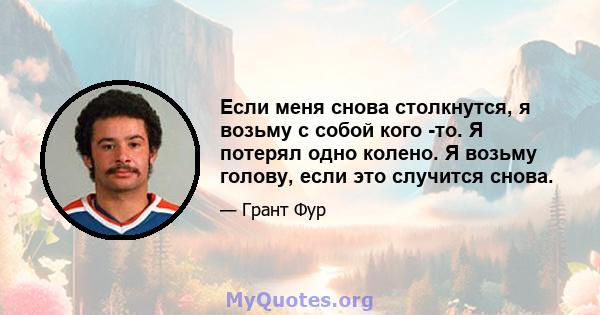 Если меня снова столкнутся, я возьму с собой кого -то. Я потерял одно колено. Я возьму голову, если это случится снова.