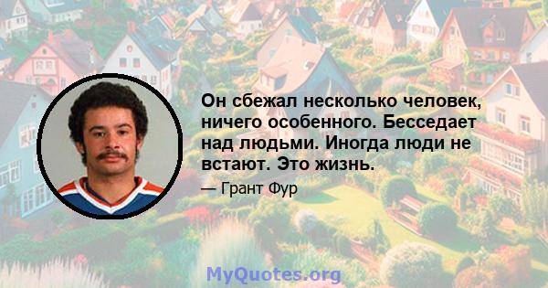 Он сбежал несколько человек, ничего особенного. Бесседает над людьми. Иногда люди не встают. Это жизнь.