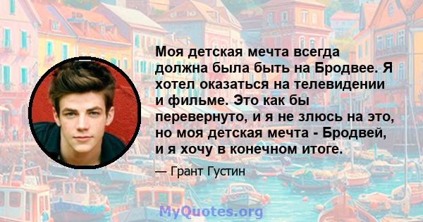 Моя детская мечта всегда должна была быть на Бродвее. Я хотел оказаться на телевидении и фильме. Это как бы перевернуто, и я не злюсь на это, но моя детская мечта - Бродвей, и я хочу в конечном итоге.