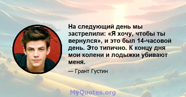 На следующий день мы застрелили: «Я хочу, чтобы ты вернулся», и это был 14-часовой день. Это типично. К концу дня мои колени и лодыжки убивают меня.