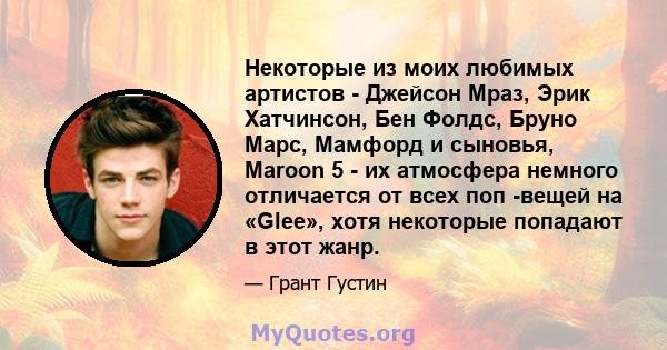 Некоторые из моих любимых артистов - Джейсон Мраз, Эрик Хатчинсон, Бен Фолдс, Бруно Марс, Мамфорд и сыновья, Maroon 5 - их атмосфера немного отличается от всех поп -вещей на «Glee», хотя некоторые попадают в этот жанр.