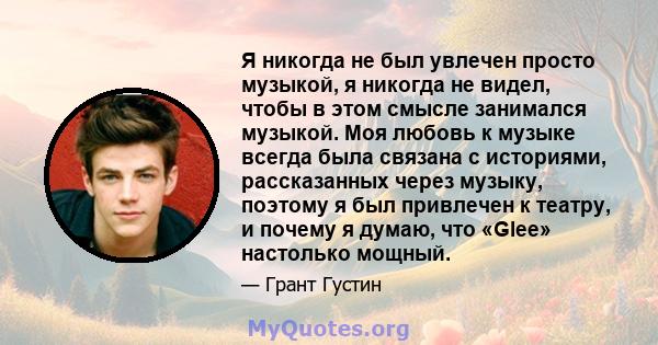 Я никогда не был увлечен просто музыкой, я никогда не видел, чтобы в этом смысле занимался музыкой. Моя любовь к музыке всегда была связана с историями, рассказанных через музыку, поэтому я был привлечен к театру, и