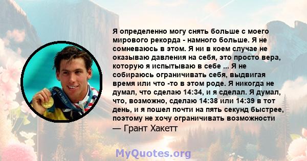 Я определенно могу снять больше с моего мирового рекорда - намного больше. Я не сомневаюсь в этом. Я ни в коем случае не оказываю давления на себя, это просто вера, которую я испытываю в себе ... Я не собираюсь