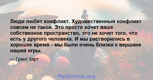 Люди любят конфликт. Художественный конфликт совсем не такой. Это просто хочет ваше собственное пространство, это не хочет того, что есть у другого человека. И мы растворились в хорошее время - мы были очень близки к