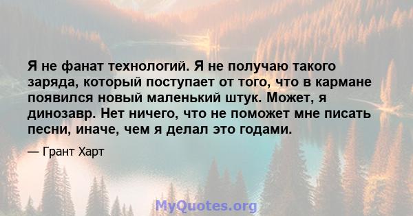 Я не фанат технологий. Я не получаю такого заряда, который поступает от того, что в кармане появился новый маленький штук. Может, я динозавр. Нет ничего, что не поможет мне писать песни, иначе, чем я делал это годами.