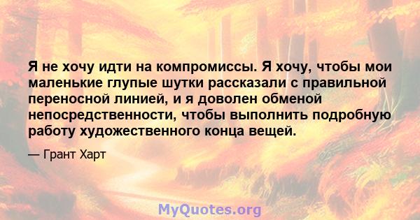 Я не хочу идти на компромиссы. Я хочу, чтобы мои маленькие глупые шутки рассказали с правильной переносной линией, и я доволен обменой непосредственности, чтобы выполнить подробную работу художественного конца вещей.