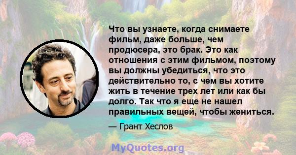 Что вы узнаете, когда снимаете фильм, даже больше, чем продюсера, это брак. Это как отношения с этим фильмом, поэтому вы должны убедиться, что это действительно то, с чем вы хотите жить в течение трех лет или как бы