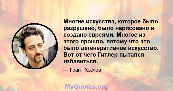 Многие искусства, которое было разрушено, было нарисовано и создано евреями. Многое из этого прошло, потому что это было дегенеративное искусство. Вот от чего Гитлер пытался избавиться.