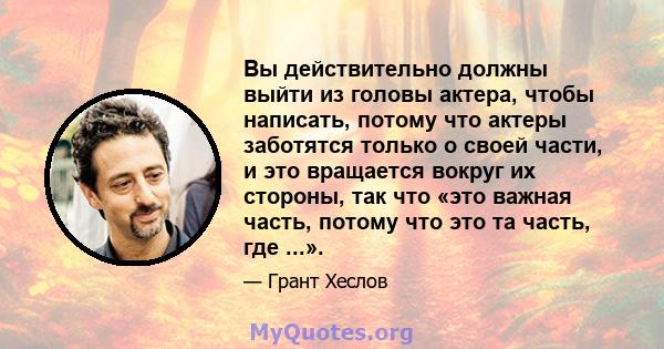 Вы действительно должны выйти из головы актера, чтобы написать, потому что актеры заботятся только о своей части, и это вращается вокруг их стороны, так что «это важная часть, потому что это та часть, где ...».