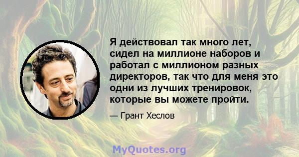 Я действовал так много лет, сидел на миллионе наборов и работал с миллионом разных директоров, так что для меня это одни из лучших тренировок, которые вы можете пройти.