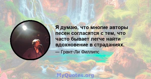 Я думаю, что многие авторы песен согласятся с тем, что часто бывает легче найти вдохновение в страданиях.