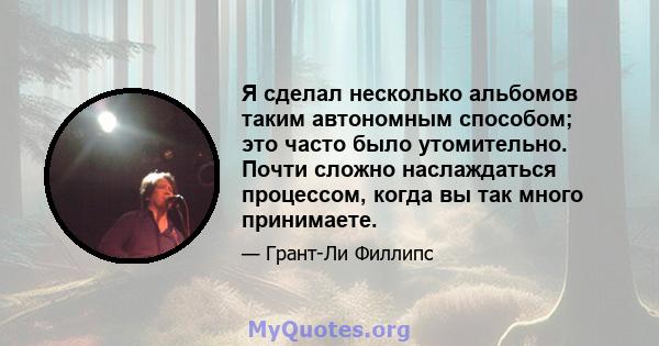 Я сделал несколько альбомов таким автономным способом; это часто было утомительно. Почти сложно наслаждаться процессом, когда вы так много принимаете.