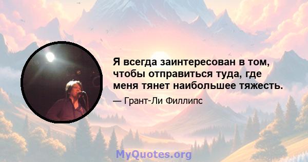 Я всегда заинтересован в том, чтобы отправиться туда, где меня тянет наибольшее тяжесть.