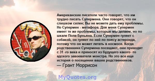 Американские писатели часто говорят, что им трудно писать Супермена. Они говорят, что он слишком силен; Вы не можете дать ему проблемы. Но Супермен - метафора. Для меня Супермен имеет те же проблемы, которые мы делаем,