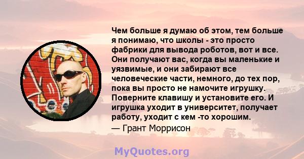 Чем больше я думаю об этом, тем больше я понимаю, что школы - это просто фабрики для вывода роботов, вот и все. Они получают вас, когда вы маленькие и уязвимые, и они забирают все человеческие части, немного, до тех