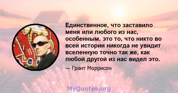 Единственное, что заставило меня или любого из нас, особенным, это то, что никто во всей истории никогда не увидит вселенную точно так же, как любой другой из нас видел это.