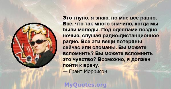 Это глупо, я знаю, но мне все равно. Все, что так много значило, когда мы были молоды. Под одеялами поздно ночью, слушая радио-дистанционное радио. Все эти вещи потеряны сейчас или сломаны. Вы можете вспомнить? Вы