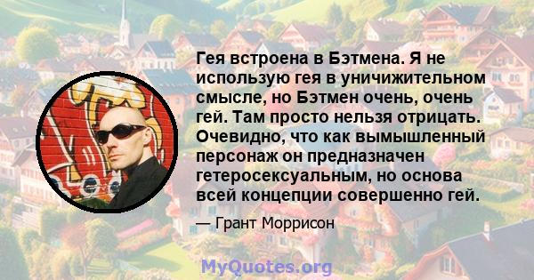 Гея встроена в Бэтмена. Я не использую гея в уничижительном смысле, но Бэтмен очень, очень гей. Там просто нельзя отрицать. Очевидно, что как вымышленный персонаж он предназначен гетеросексуальным, но основа всей