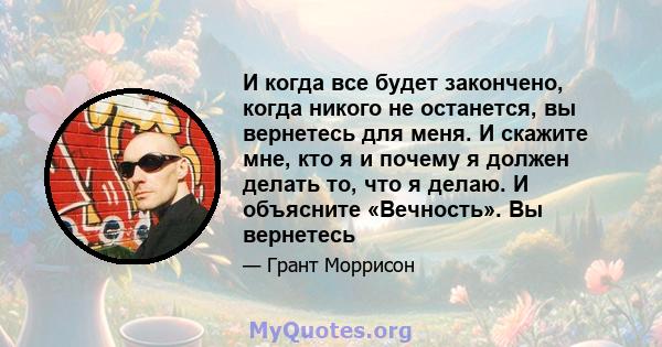 И когда все будет закончено, когда никого не останется, вы вернетесь для меня. И скажите мне, кто я и почему я должен делать то, что я делаю. И объясните «Вечность». Вы вернетесь