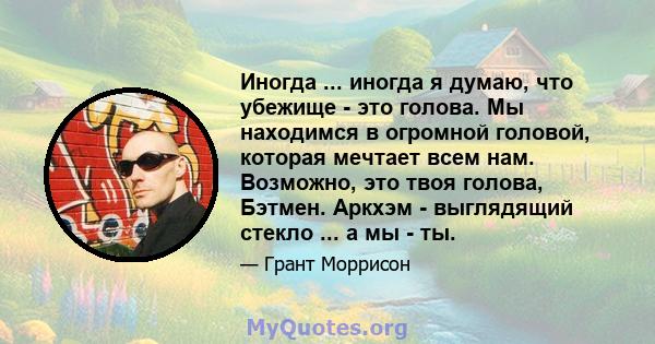 Иногда ... иногда я думаю, что убежище - это голова. Мы находимся в огромной головой, которая мечтает всем нам. Возможно, это твоя голова, Бэтмен. Аркхэм - выглядящий стекло ... а мы - ты.