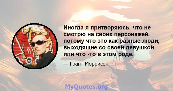 Иногда я притворяюсь, что не смотрю на своих персонажей, потому что это как разные люди, выходящие со своей девушкой или что -то в этом роде.