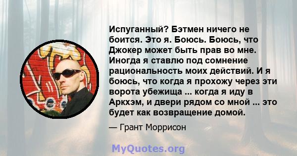 Испуганный? Бэтмен ничего не боится. Это я. Боюсь. Боюсь, что Джокер может быть прав во мне. Иногда я ставлю под сомнение рациональность моих действий. И я боюсь, что когда я прохожу через эти ворота убежища ... когда я 