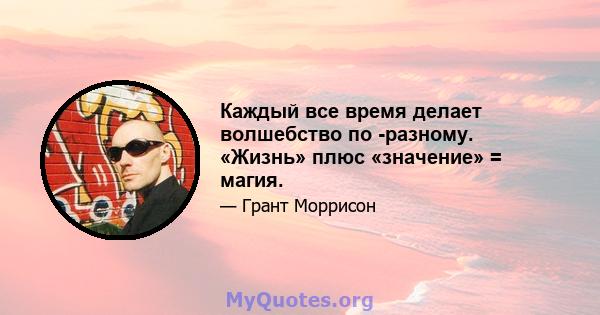 Каждый все время делает волшебство по -разному. «Жизнь» плюс «значение» = магия.