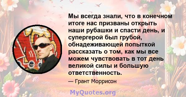 Мы всегда знали, что в конечном итоге нас призваны открыть наши рубашки и спасти день, и супергерой был грубой, обнадеживающей попыткой рассказать о том, как мы все можем чувствовать в тот день великой силы и большую