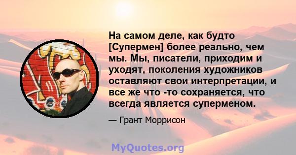 На самом деле, как будто [Супермен] более реально, чем мы. Мы, писатели, приходим и уходят, поколения художников оставляют свои интерпретации, и все же что -то сохраняется, что всегда является суперменом.