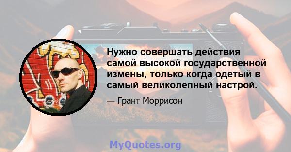 Нужно совершать действия самой высокой государственной измены, только когда одетый в самый великолепный настрой.