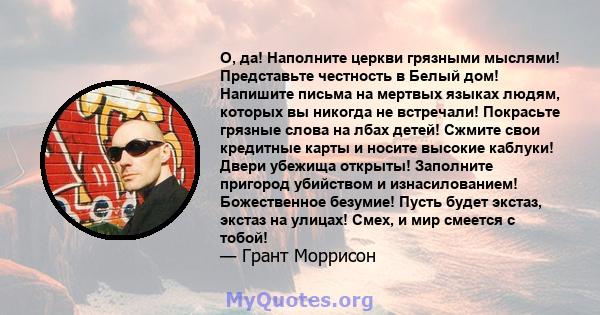 О, да! Наполните церкви грязными мыслями! Представьте честность в Белый дом! Напишите письма на мертвых языках людям, которых вы никогда не встречали! Покрасьте грязные слова на лбах детей! Сжмите свои кредитные карты и 