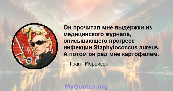 Он прочитал мне выдержки из медицинского журнала, описывающего прогресс инфекции Staphylococcus aureus. А потом он рад мне картофелем.