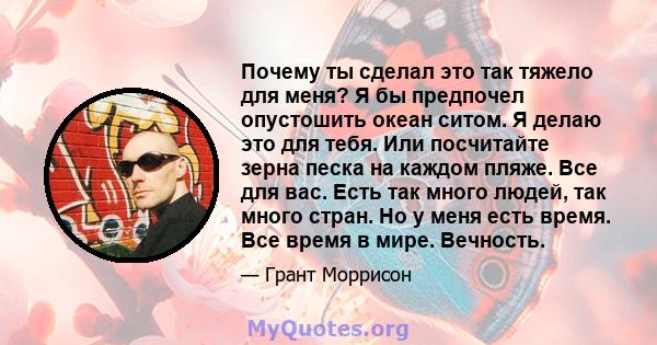 Почему ты сделал это так тяжело для меня? Я бы предпочел опустошить океан ситом. Я делаю это для тебя. Или посчитайте зерна песка на каждом пляже. Все для вас. Есть так много людей, так много стран. Но у меня есть