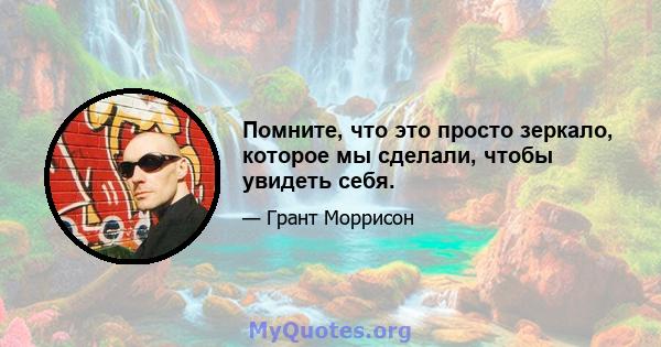 Помните, что это просто зеркало, которое мы сделали, чтобы увидеть себя.