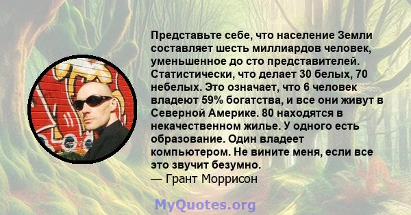 Представьте себе, что население Земли составляет шесть миллиардов человек, уменьшенное до сто представителей. Статистически, что делает 30 белых, 70 небелых. Это означает, что 6 человек владеют 59% богатства, и все они