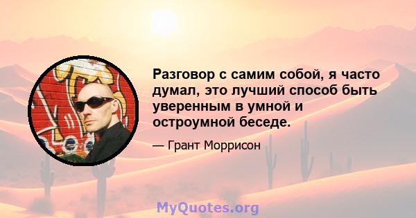 Разговор с самим собой, я часто думал, это лучший способ быть уверенным в умной и остроумной беседе.