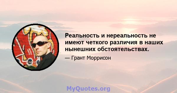 Реальность и нереальность не имеют четкого различия в наших нынешних обстоятельствах.