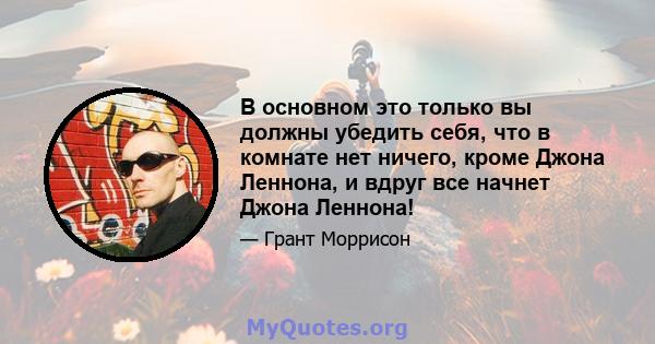 В основном это только вы должны убедить себя, что в комнате нет ничего, кроме Джона Леннона, и вдруг все начнет Джона Леннона!