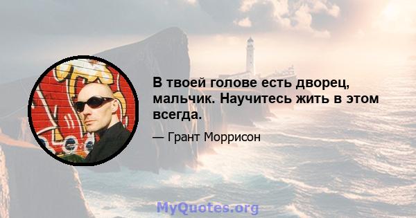 В твоей голове есть дворец, мальчик. Научитесь жить в этом всегда.